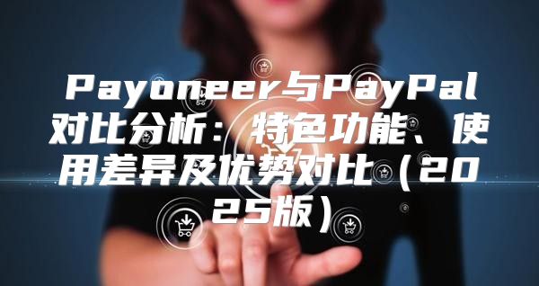 Payoneer与PayPal对比分析：特色功能、使用差异及优势对比2025版