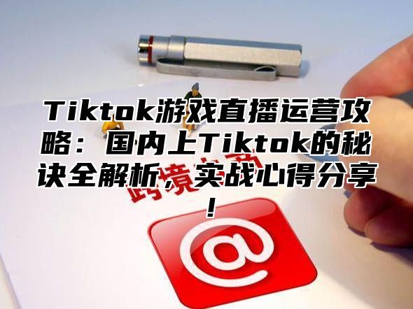 Tiktok游戏直播运营攻略：国内上Tiktok的秘诀全解析，实战心得分享！