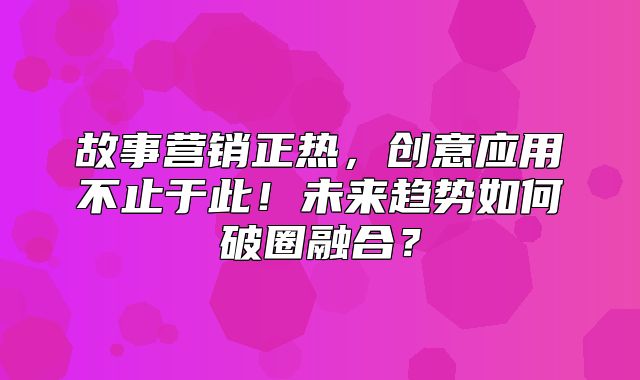 故事营销正热，创意应用不止于此！未来趋势如何破圈融合？