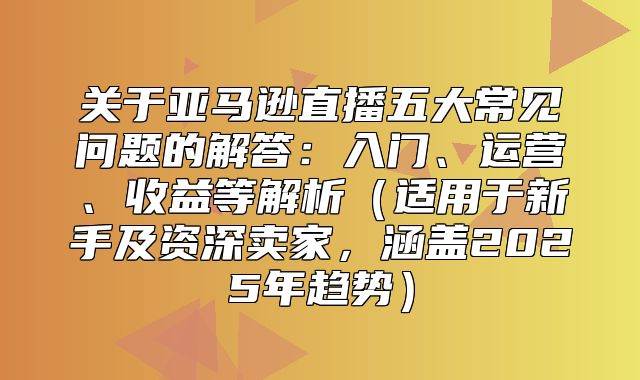关于亚马逊直播五大常见问题的解答：入门、运营、收益等解析适用于新手及资深卖家，涵盖2025年趋势