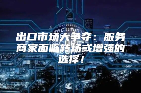出口市场大争夺：服务商家面临转场或增强的选择！