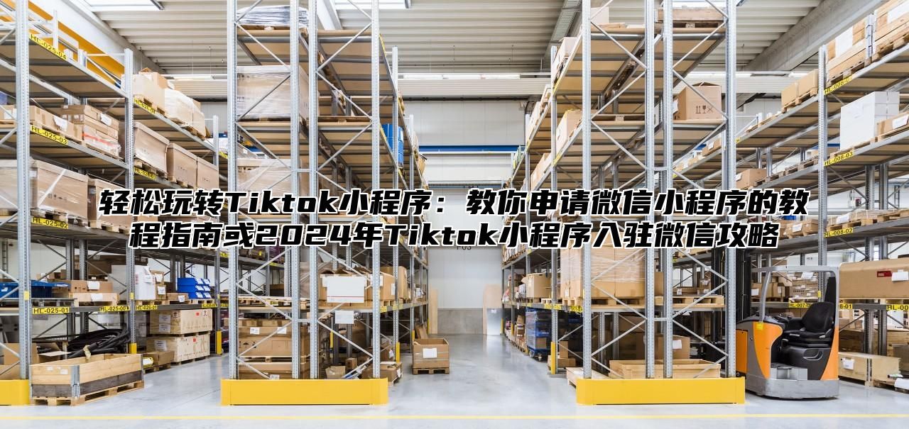 轻松玩转Tiktok小程序：教你申请微信小程序的教程指南或2025年Tiktok小程序入驻微信攻略