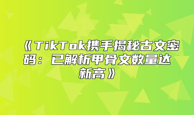 TikTok携手揭秘古文密码：已解析甲骨文数量达新高