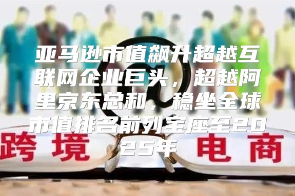 亚马逊市值飙升超越互联网企业巨头，超越阿里京东总和，稳坐全球市值排名前列宝座至2025年