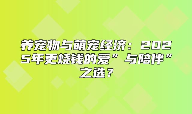 养宠物与萌宠经济：2025年更烧钱的爱”与陪伴”之选？