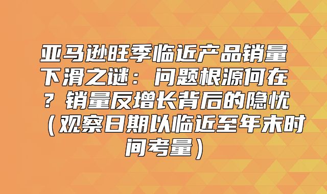亚马逊旺季临近产品销量下滑之谜：问题根源何在？销量反增长背后的隐忧观察日期以临近至年末时间考量