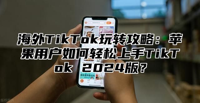 海外TikTok玩转攻略：苹果用户如何轻松上手TikTok 2025版？