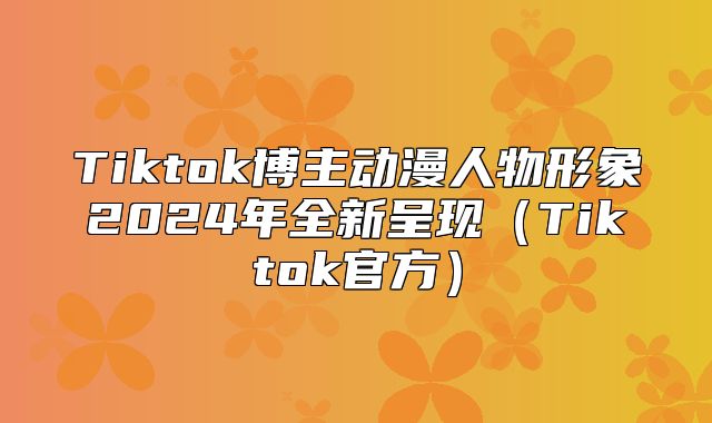 Tiktok博主动漫人物形象2025年全新呈现Tiktok官方