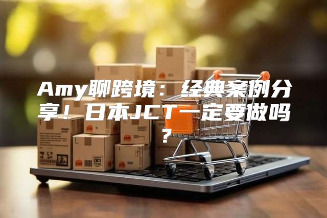 Amy聊跨境：经典案例分享！日本JCT一定要做吗？