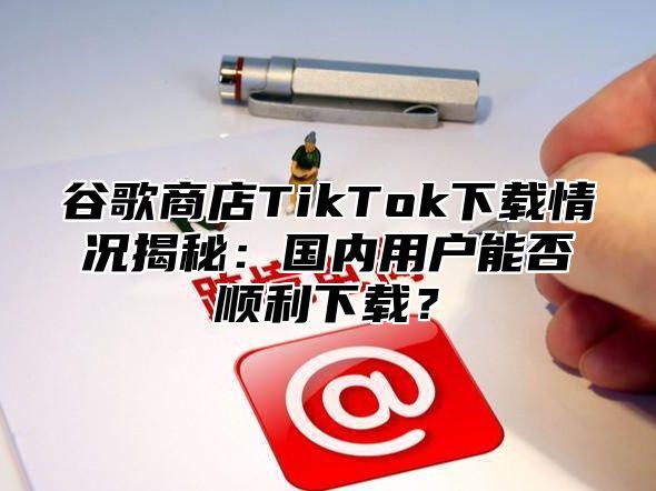 谷歌商店TikTok下载情况揭秘：国内用户能否顺利下载？