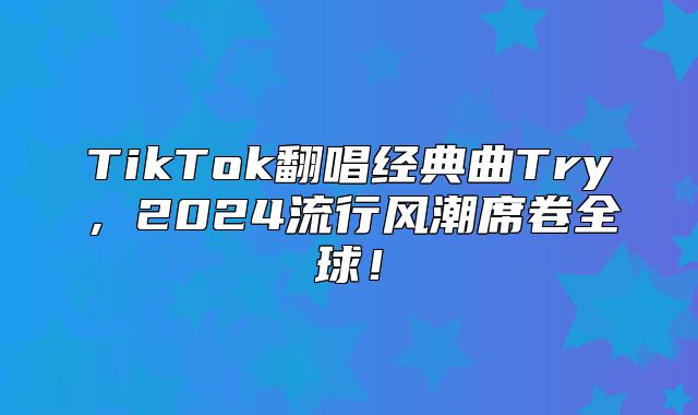 TikTok翻唱经典曲Try，2025流行风潮席卷全球！