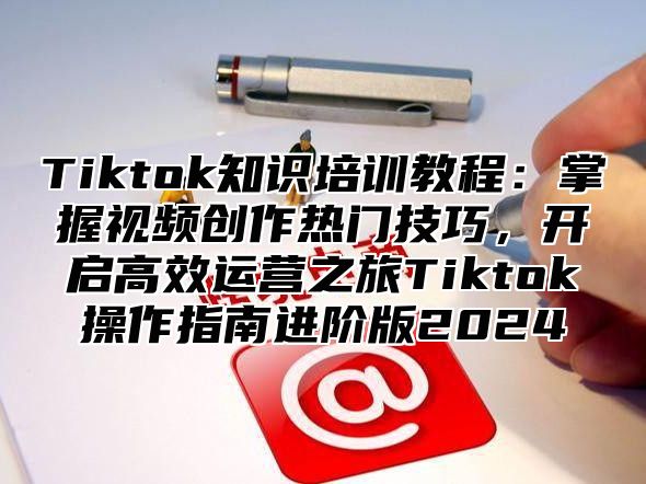 Tiktok知识培训教程：掌握视频创作热门技巧，开启高效运营之旅Tiktok操作指南进阶版2025