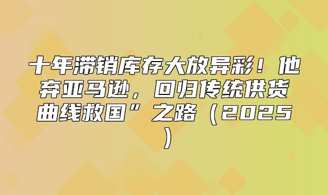 十年滞销库存大放异彩！他弃亚马逊，回归传统供货曲线救国”之路2025