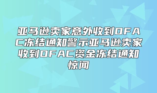 亚马逊卖家意外收到OFAC冻结通知警示亚马逊卖家收到OFAC资金冻结通知惊闻