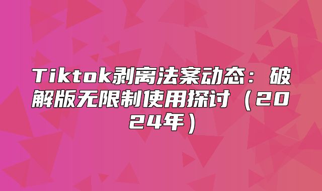 Tiktok剥离法案动态：破解版无限制使用探讨2025年