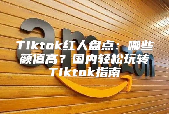 Tiktok红人盘点：哪些颜值高？国内轻松玩转Tiktok指南