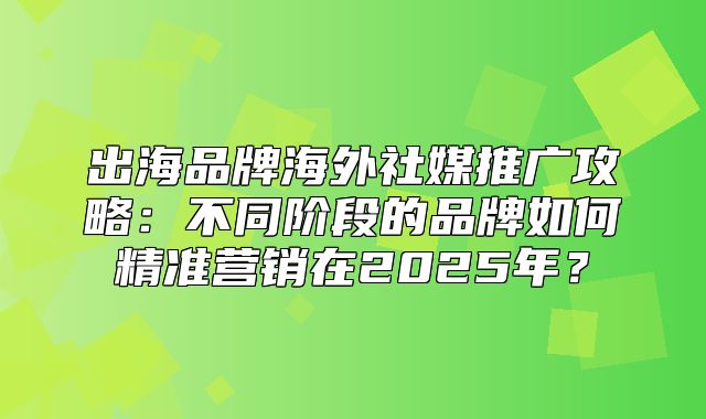 出海品牌海外社媒推广攻略：不同阶段的品牌如何精准营销在2025年？