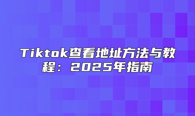 Tiktok查看地址方法与教程：2025年指南