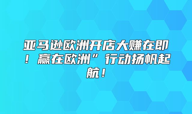 亚马逊欧洲开店大赚在即！赢在欧洲”行动扬帆起航！