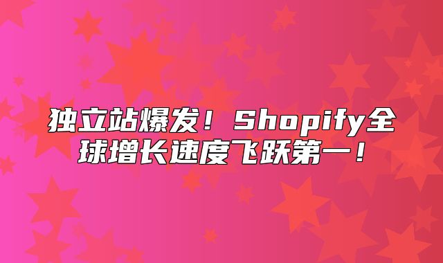 独立站爆发！Shopify全球增长速度飞跃第一！