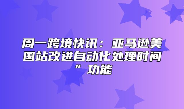 周一跨境快讯：亚马逊美国站改进自动化处理时间”功能