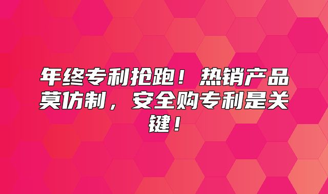 年终专利抢跑！热销产品莫仿制，安全购专利是关键！