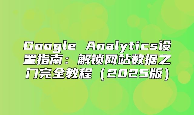 Google Analytics设置指南：解锁网站数据之门完全教程2025版