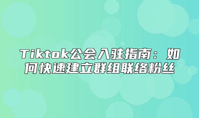 Tiktok公会入驻指南：如何快速建立群组联络粉丝