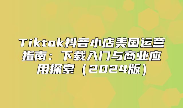 Tiktok抖音小店美国运营指南：下载入门与商业应用探索2025版