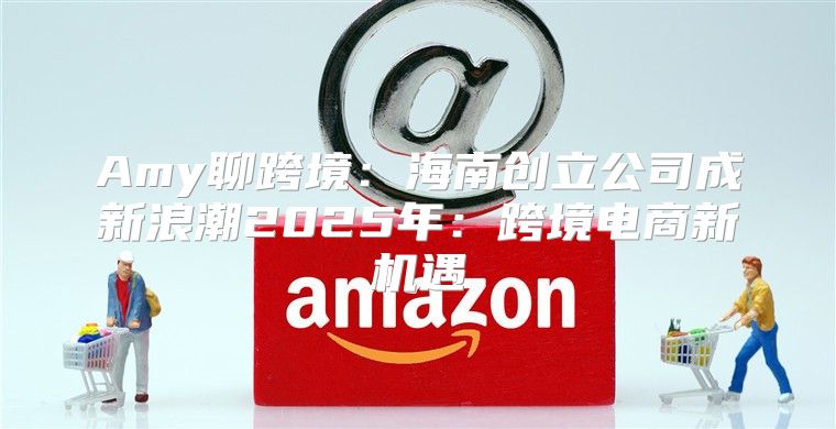Amy聊跨境：海南创立公司成新浪潮2025年：跨境电商新机遇