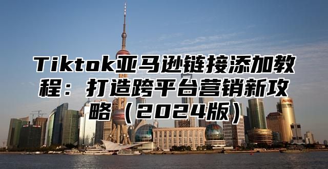 Tiktok亚马逊链接添加教程：打造跨平台营销新攻略2025版
