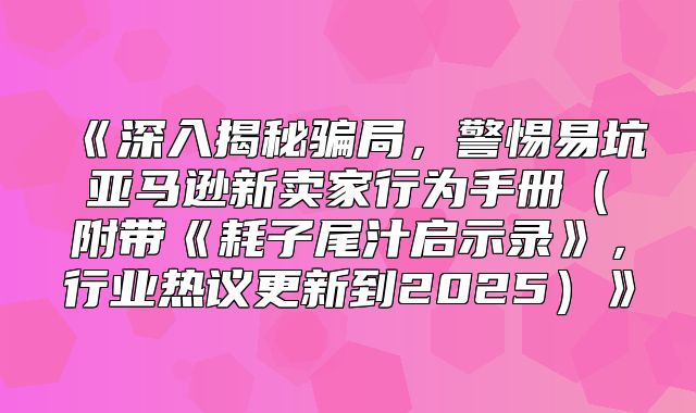 深入揭秘骗局，警惕易坑亚马逊新卖家行为手册附带耗子尾汁启示录，行业热议更新到2025