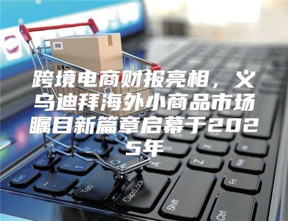 跨境电商财报亮相，义乌迪拜海外小商品市场瞩目新篇章启幕于2025年