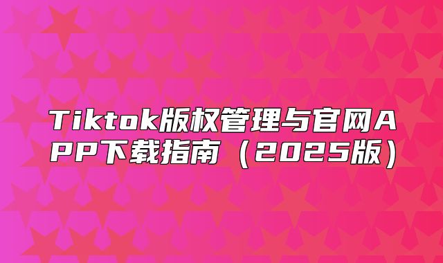 Tiktok版权管理与官网APP下载指南2025版