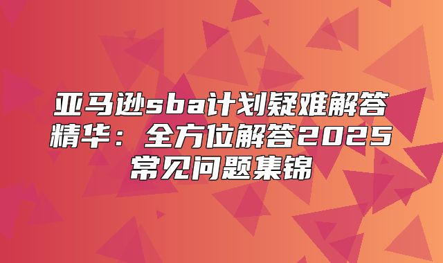 亚马逊sba计划疑难解答精华：全方位解答2025常见问题集锦