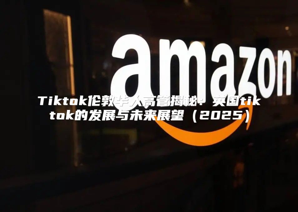 Tiktok伦敦华人高管揭秘：英国tiktok的发展与未来展望2025
