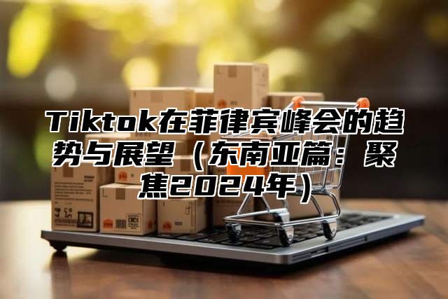Tiktok在菲律宾峰会的趋势与展望东南亚篇：聚焦2025年