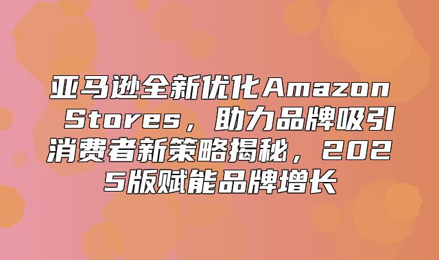 亚马逊全新优化Amazon Stores，助力品牌吸引消费者新策略揭秘，2025版赋能品牌增长