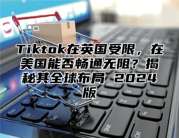 Tiktok在英国受限，在美国能否畅通无阻？揭秘其全球布局 2025版