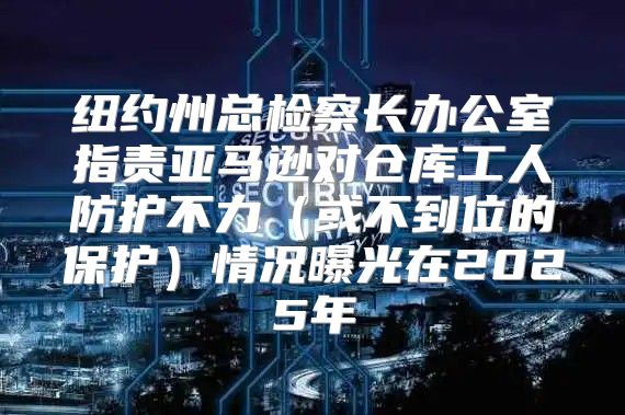 纽约州总检察长办公室指责亚马逊对仓库工人防护不力或不到位的保护情况曝光在2025年