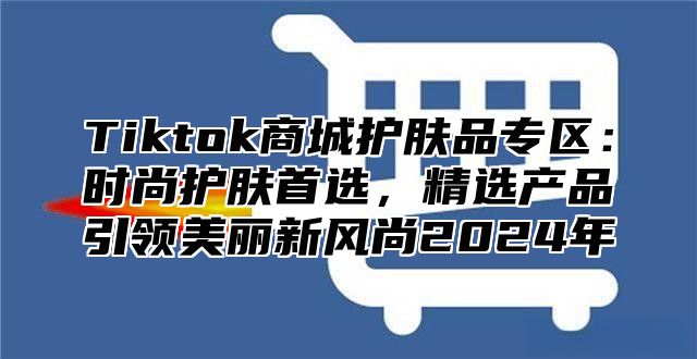 Tiktok商城护肤品专区：时尚护肤首选，精选产品引领美丽新风尚2025年