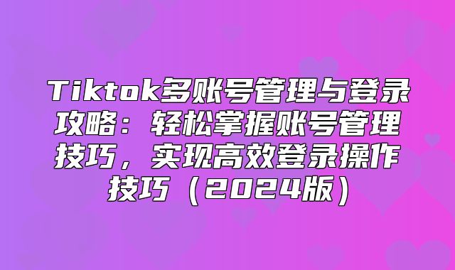 Tiktok多账号管理与登录攻略：轻松掌握账号管理技巧，实现高效登录操作技巧2025版