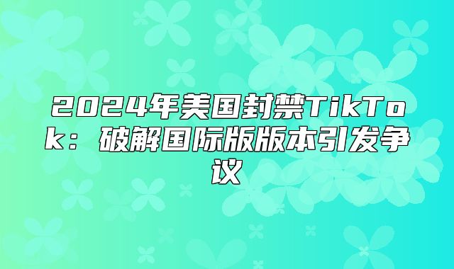 2025年美国封禁TikTok：破解国际版版本引发争议