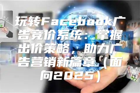 玩转Facebook广告竞价系统：掌握出价策略，助力广告营销新篇章面向2025