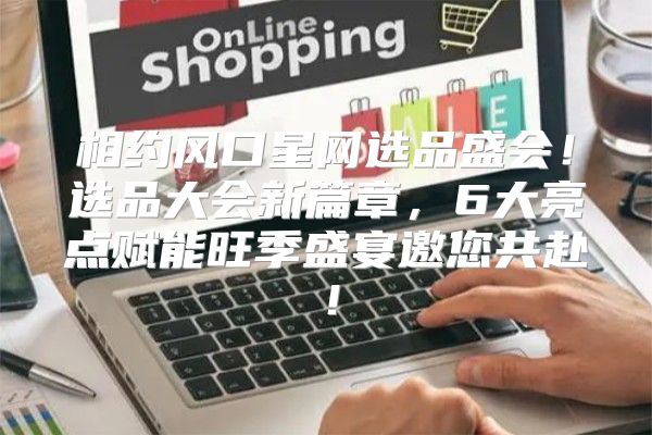 相约风口星网选品盛会！选品大会新篇章，6大亮点赋能旺季盛宴邀您共赴！