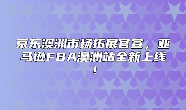 京东澳洲市场拓展官宣，亚马逊FBA澳洲站全新上线！