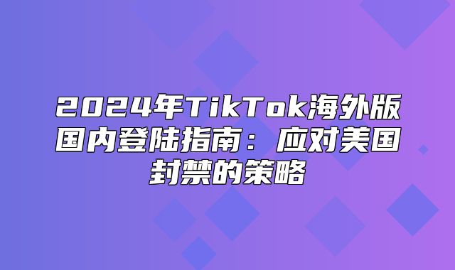 2025年TikTok海外版国内登陆指南：应对美国封禁的策略