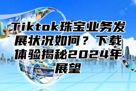 Tiktok珠宝业务发展状况如何？下载体验揭秘2025年展望