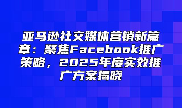 亚马逊社交媒体营销新篇章：聚焦Facebook推广策略，2025年度实效推广方案揭晓