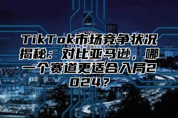 TikTok市场竞争状况揭秘：对比亚马逊，哪一个赛道更适合入局2025？